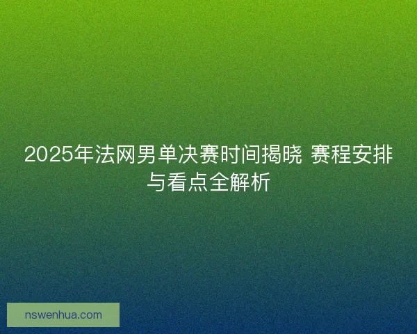 2025年法网男单决赛时间揭晓 赛程安排与看点全解析
