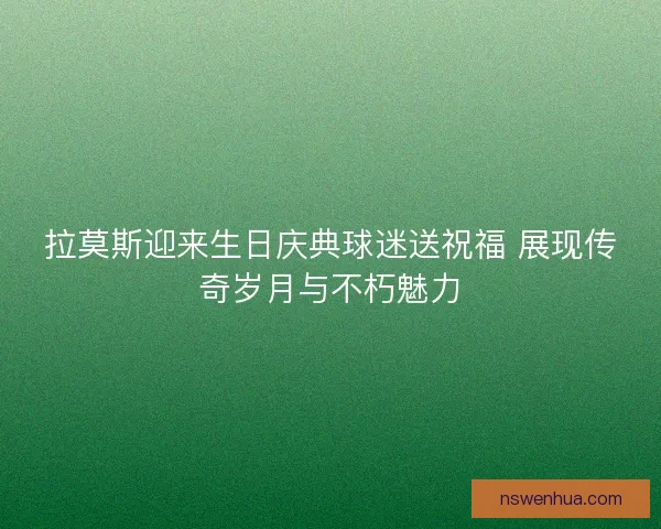 拉莫斯迎来生日庆典球迷送祝福 展现传奇岁月与不朽魅力
