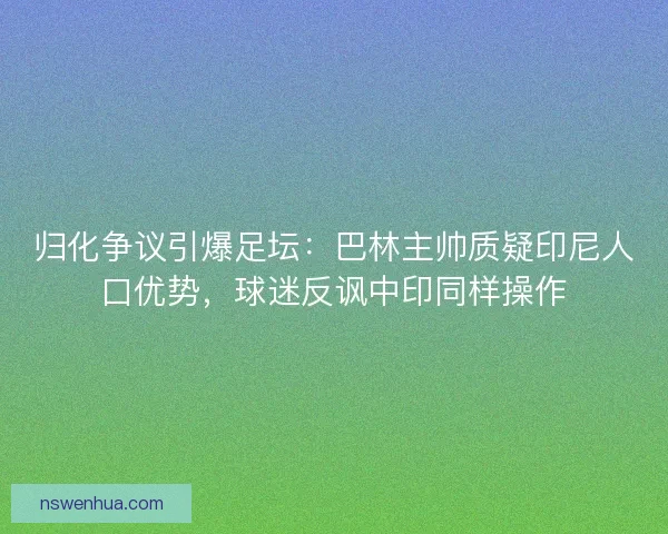 归化争议引爆足坛：巴林主帅质疑印尼人口优势，球迷反讽中印同样操作