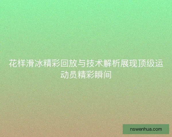 花样滑冰精彩回放与技术解析展现顶级运动员精彩瞬间
