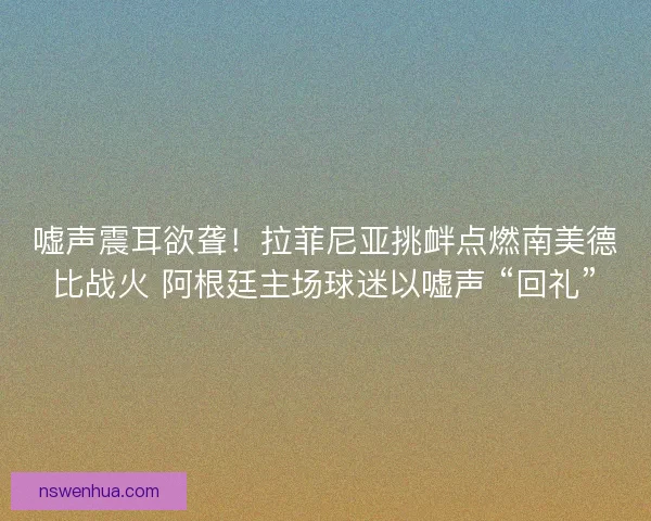 嘘声震耳欲聋！拉菲尼亚挑衅点燃南美德比战火 阿根廷主场球迷以嘘声 “回礼”