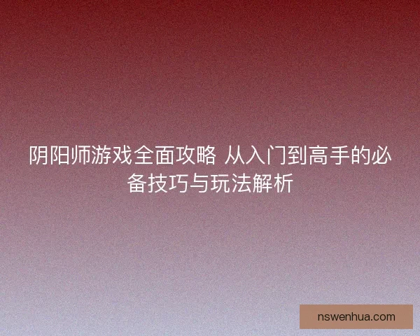 阴阳师游戏全面攻略 从入门到高手的必备技巧与玩法解析
