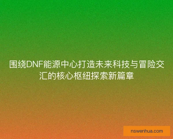 围绕DNF能源中心打造未来科技与冒险交汇的核心枢纽探索新篇章 围绕DNF能源中心打造未来科技与冒险交汇的核心枢纽探索新篇章