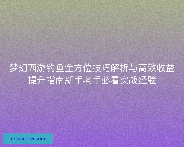 梦幻西游钓鱼全方位技巧解析与高效收益提升指南新手老手必看实战经验 梦幻西游钓鱼全方位技巧解析与高效收益提升指南新手老手必看实战经验