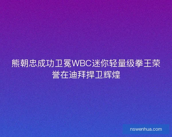 熊朝忠成功卫冕WBC迷你轻量级拳王荣誉在迪拜捍卫辉煌