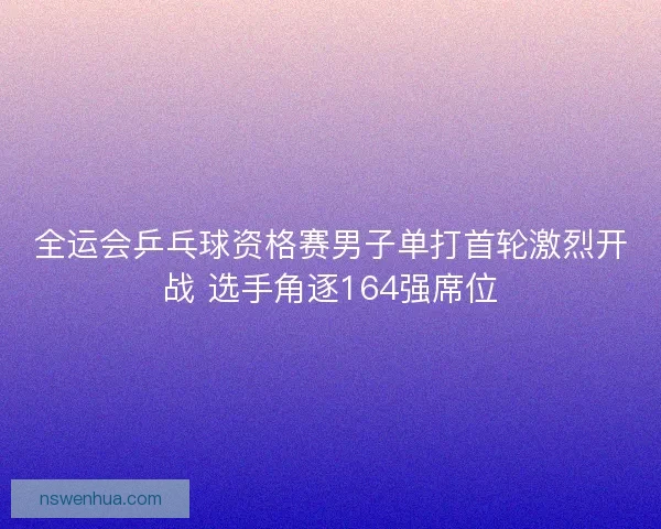 全运会乒乓球资格赛男子单打首轮激烈开战 选手角逐164强席位