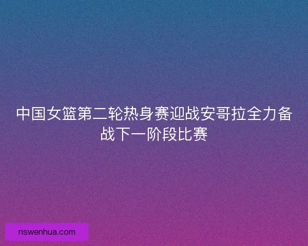 中国女篮第二轮热身赛迎战安哥拉全力备战下一阶段比赛