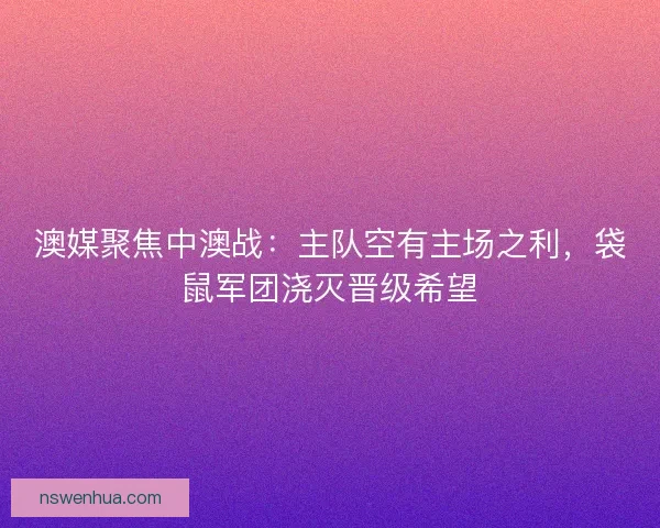 澳媒聚焦中澳战：主队空有主场之利，袋鼠军团浇灭晋级希望