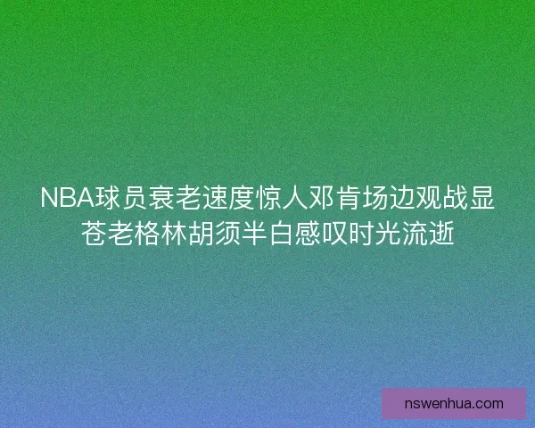 NBA球员衰老速度惊人邓肯场边观战显苍老格林胡须半白感叹时光流逝