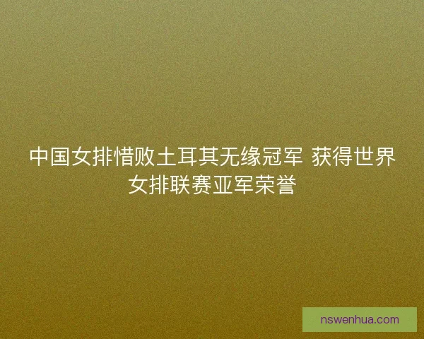 中国女排惜败土耳其无缘冠军 获得世界女排联赛亚军荣誉
