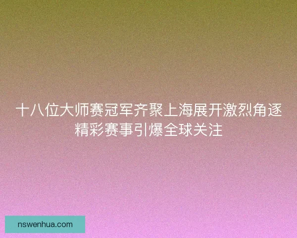 十八位大师赛冠军齐聚上海展开激烈角逐精彩赛事引爆全球关注 十八位大师赛冠军齐聚上海展开激烈角逐精彩赛事引爆全球关注
