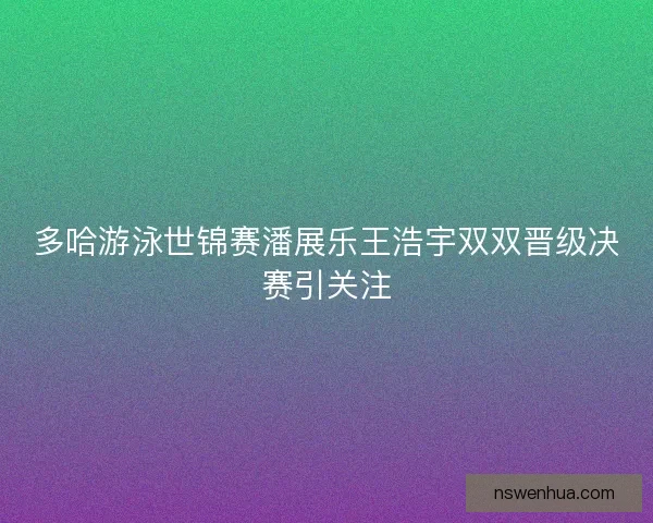 多哈游泳世锦赛潘展乐王浩宇双双晋级决赛引关注 多哈游泳世锦赛潘展乐王浩宇双双晋级决赛引关注