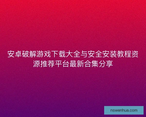 安卓破解游戏下载大全与安全安装教程资源推荐平台最新合集分享