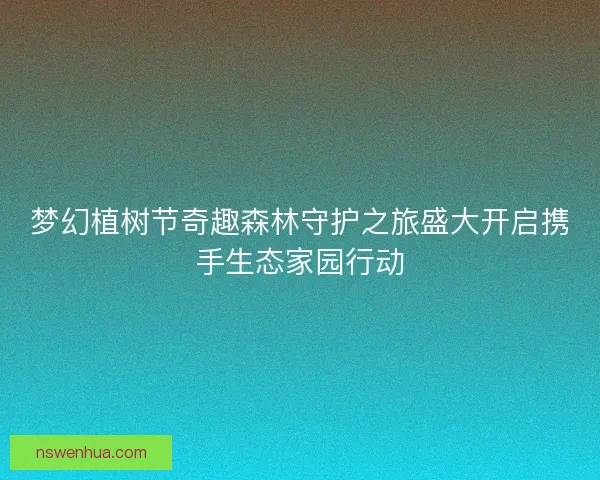 梦幻植树节奇趣森林守护之旅盛大开启携手生态家园行动 梦幻植树节奇趣森林守护之旅盛大开启携手生态家园行动