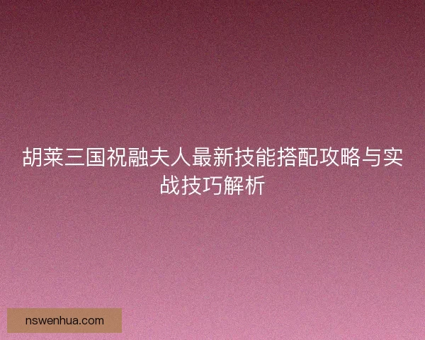 胡莱三国祝融夫人最新技能搭配攻略与实战技巧解析 胡莱三国祝融夫人最新技能搭配攻略与实战技巧解析