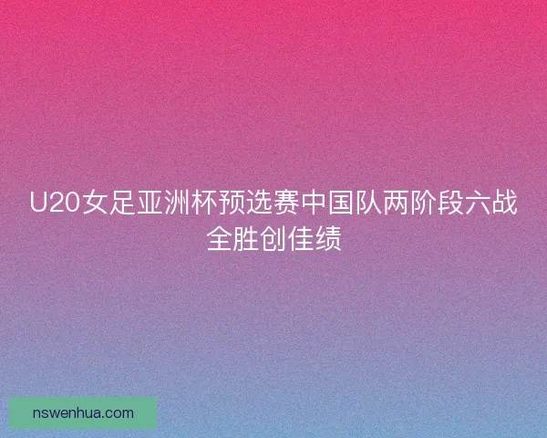 U20女足亚洲杯预选赛中国队两阶段六战全胜创佳绩