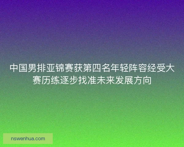 中国男排亚锦赛获第四名年轻阵容经受大赛历练逐步找准未来发展方向
