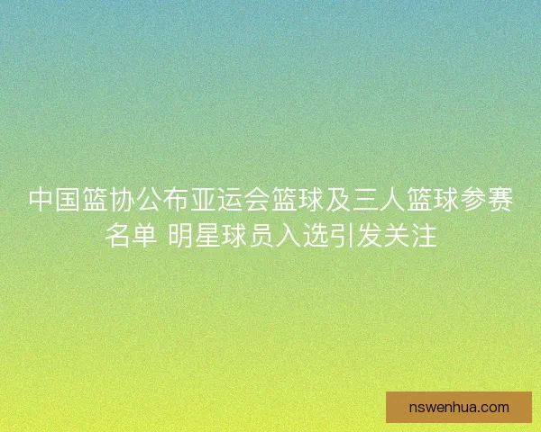 中国篮协公布亚运会篮球及三人篮球参赛名单 明星球员入选引发关注 中国篮协公布亚运会篮球及三人篮球参赛名单 明星球员入选引发关注