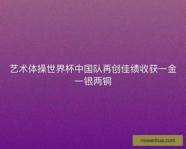 艺术体操世界杯中国队再创佳绩收获一金一银两铜 艺术体操世界杯中国队再创佳绩收获一金一银两铜