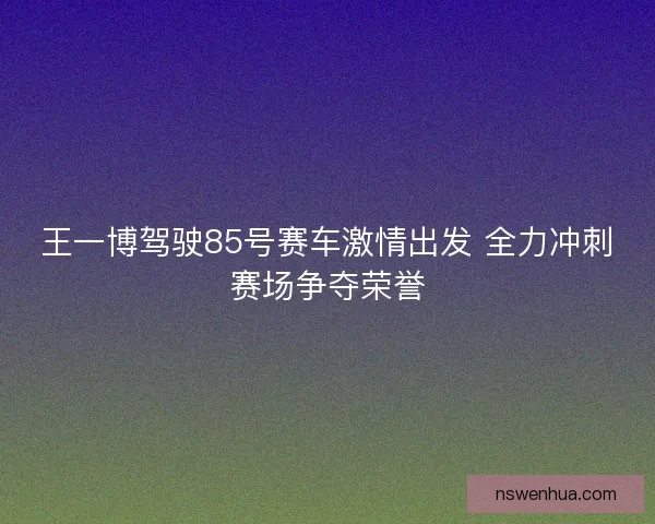 王一博驾驶85号赛车激情出发 全力冲刺赛场争夺荣誉