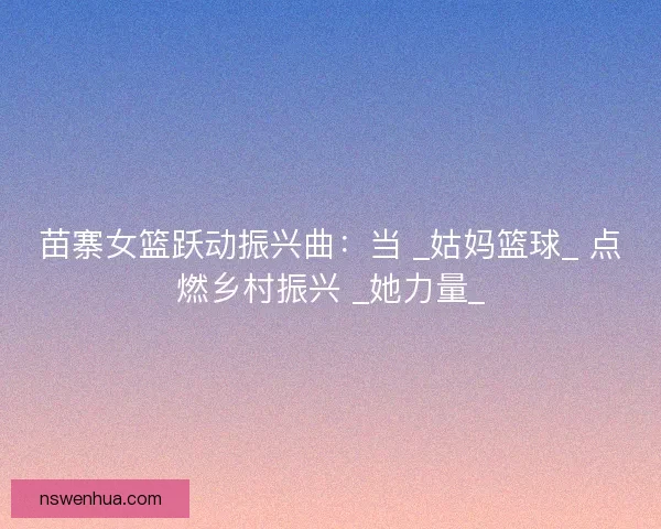 苗寨女篮跃动振兴曲：当 _姑妈篮球_ 点燃乡村振兴 _她力量_