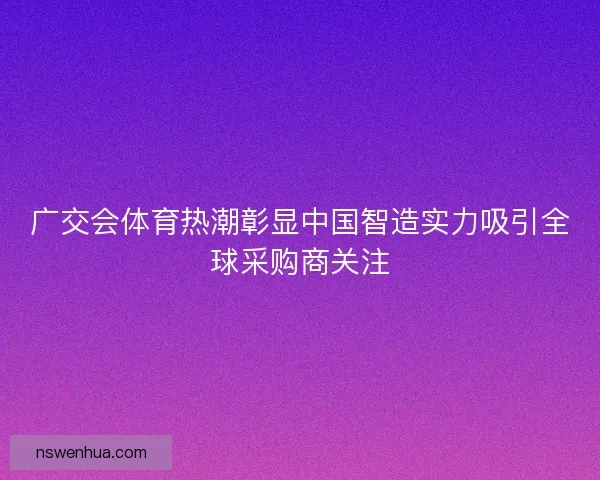 广交会体育热潮彰显中国智造实力吸引全球采购商关注