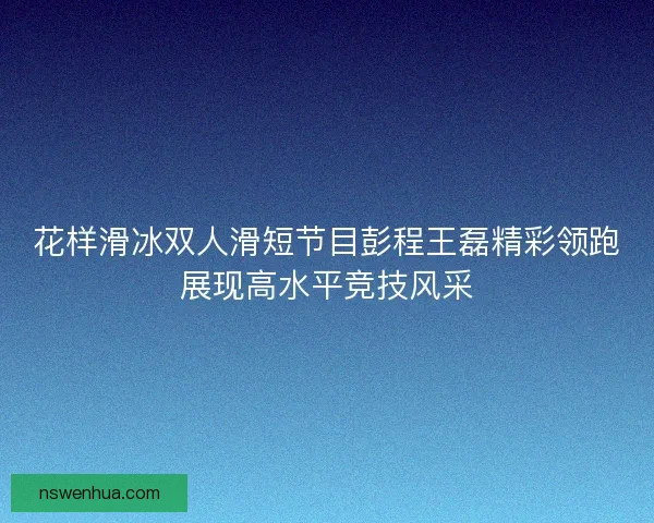 花样滑冰双人滑短节目彭程王磊精彩领跑展现高水平竞技风采 花样滑冰双人滑短节目彭程王磊精彩领跑展现高水平竞技风采