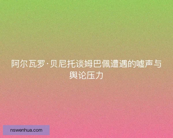 阿尔瓦罗·贝尼托谈姆巴佩遭遇的嘘声与舆论压力 阿尔瓦罗·贝尼托谈姆巴佩遭遇的嘘声与舆论压力